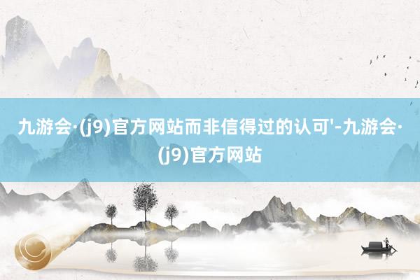 九游会·(j9)官方网站而非信得过的认可'-九游会·(j9)官方网站
