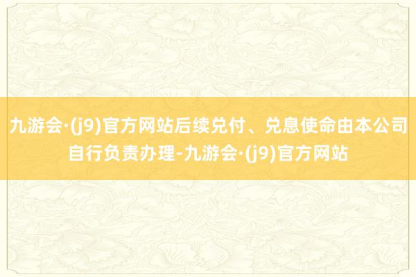 九游会·(j9)官方网站后续兑付、兑息使命由本公司自行负责办理-九游会·(j9)官方网站