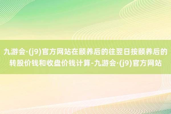 九游会·(j9)官方网站在颐养后的往翌日按颐养后的转股价钱和收盘价钱计算-九游会·(j9)官方网站