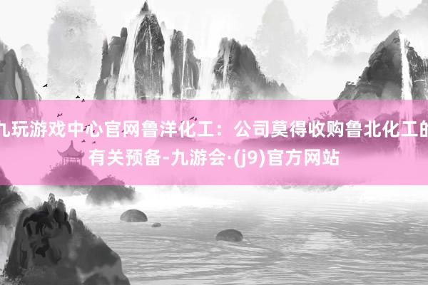 九玩游戏中心官网鲁洋化工：公司莫得收购鲁北化工的有关预备-九游会·(j9)官方网站