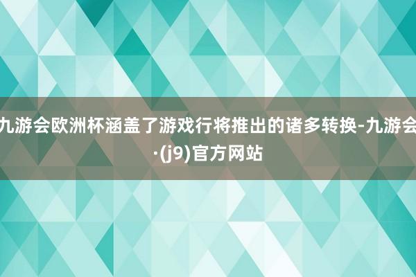 九游会欧洲杯涵盖了游戏行将推出的诸多转换-九游会·(j9)官方网站