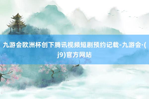 九游会欧洲杯创下腾讯视频短剧预约记载-九游会·(j9)官方网站