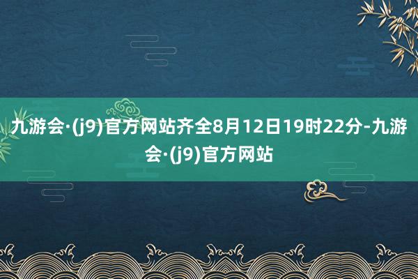 九游会·(j9)官方网站齐全8月12日19时22分-九游会·(j9)官方网站