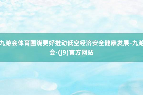 九游会体育围绕更好推动低空经济安全健康发展-九游会·(j9)官方网站