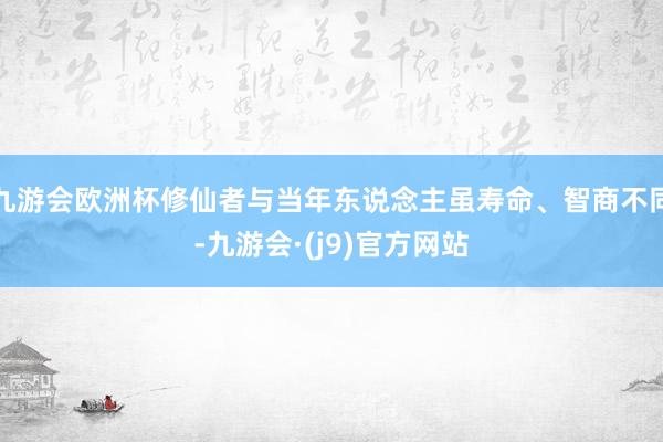 九游会欧洲杯修仙者与当年东说念主虽寿命、智商不同-九游会·(j9)官方网站