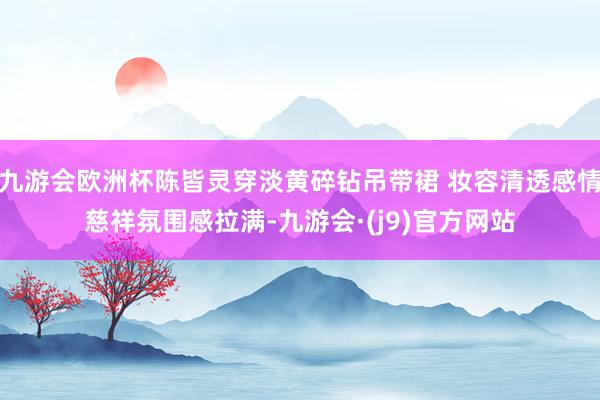 九游会欧洲杯陈皆灵穿淡黄碎钻吊带裙 妆容清透感情慈祥氛围感拉满-九游会·(j9)官方网站