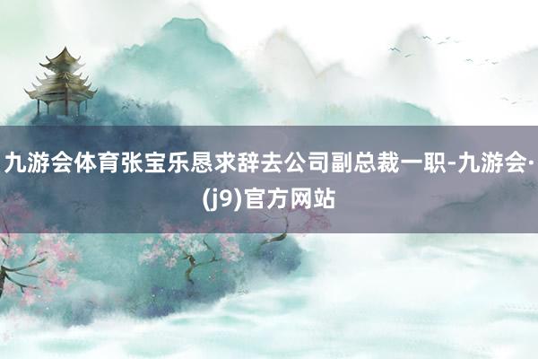 九游会体育张宝乐恳求辞去公司副总裁一职-九游会·(j9)官方网站