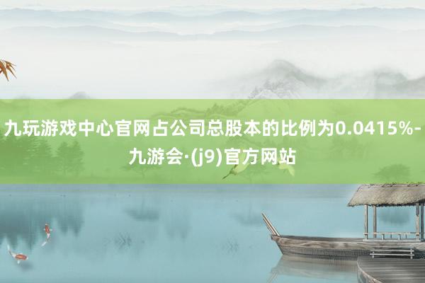 九玩游戏中心官网占公司总股本的比例为0.0415%-九游会·(j9)官方网站