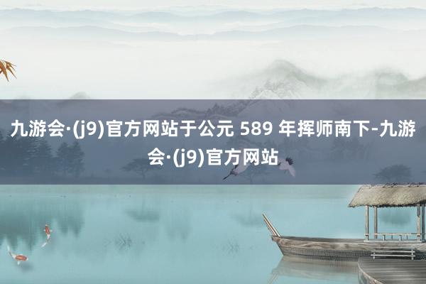 九游会·(j9)官方网站于公元 589 年挥师南下-九游会·(j9)官方网站