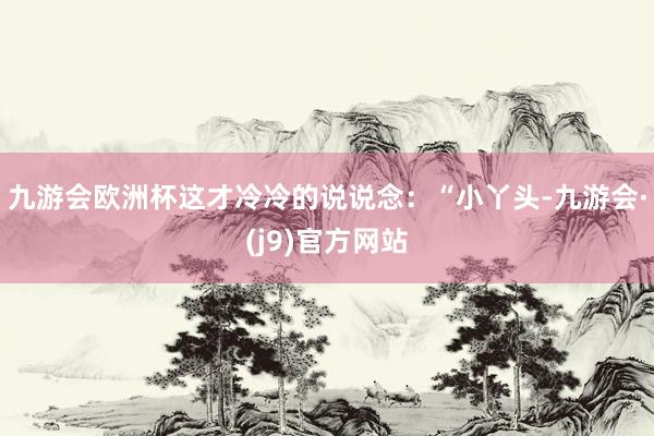 九游会欧洲杯这才冷冷的说说念：“小丫头-九游会·(j9)官方网站
