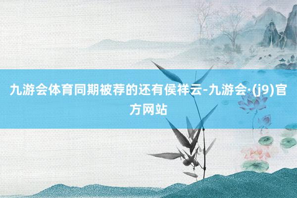九游会体育同期被荐的还有侯祥云-九游会·(j9)官方网站