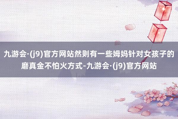 九游会·(j9)官方网站然则有一些姆妈针对女孩子的磨真金不怕火方式-九游会·(j9)官方网站