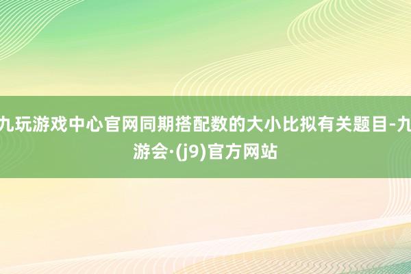 九玩游戏中心官网同期搭配数的大小比拟有关题目-九游会·(j9)官方网站