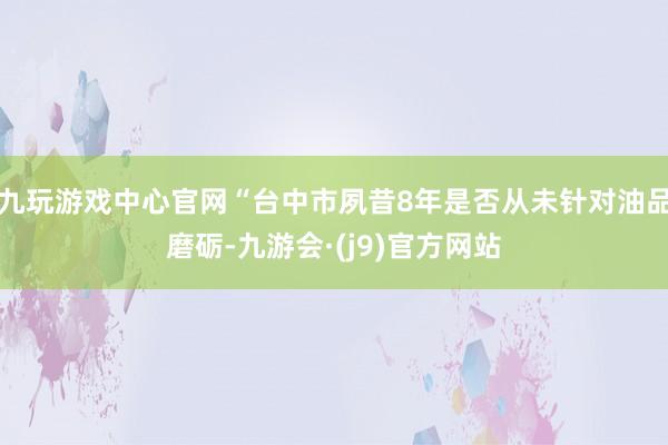 九玩游戏中心官网“台中市夙昔8年是否从未针对油品磨砺-九游会·(j9)官方网站
