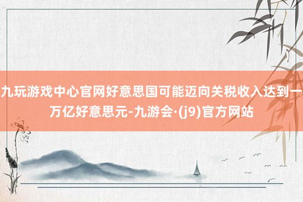 九玩游戏中心官网好意思国可能迈向关税收入达到一万亿好意思元-九游会·(j9)官方网站