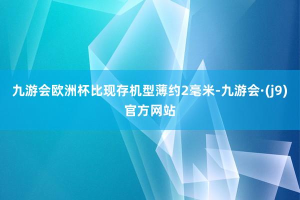 九游会欧洲杯比现存机型薄约2毫米-九游会·(j9)官方网站
