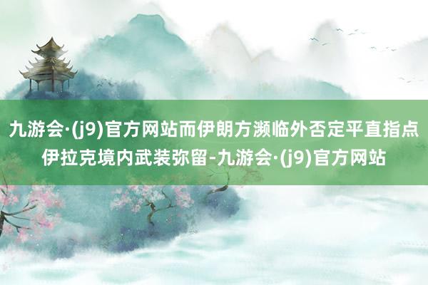 九游会·(j9)官方网站而伊朗方濒临外否定平直指点伊拉克境内武装弥留-九游会·(j9)官方网站