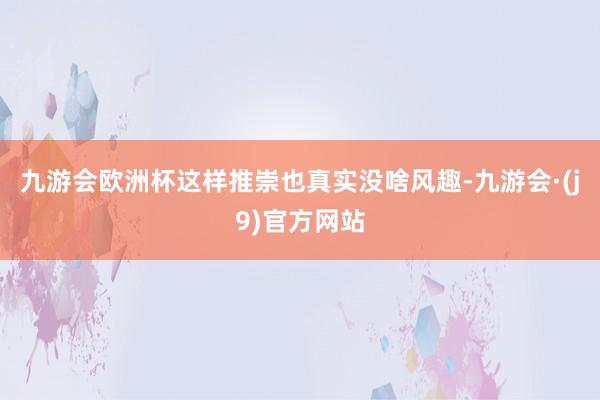 九游会欧洲杯这样推崇也真实没啥风趣-九游会·(j9)官方网站