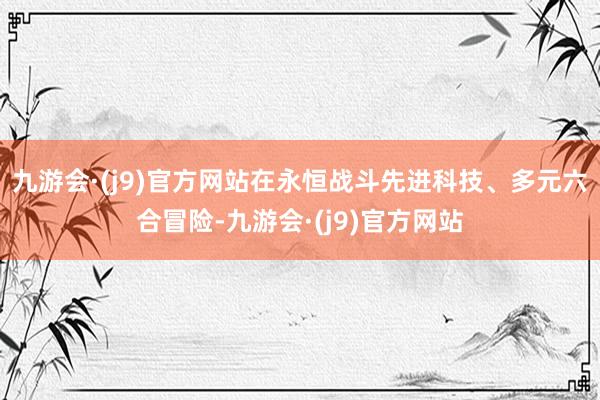 九游会·(j9)官方网站在永恒战斗先进科技、多元六合冒险-九游会·(j9)官方网站