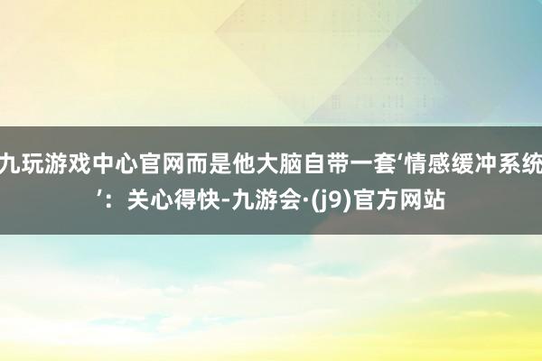 九玩游戏中心官网而是他大脑自带一套‘情感缓冲系统’：关心得快-九游会·(j9)官方网站