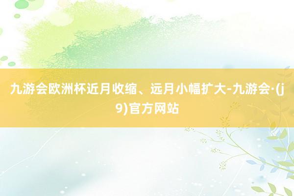九游会欧洲杯近月收缩、远月小幅扩大-九游会·(j9)官方网站