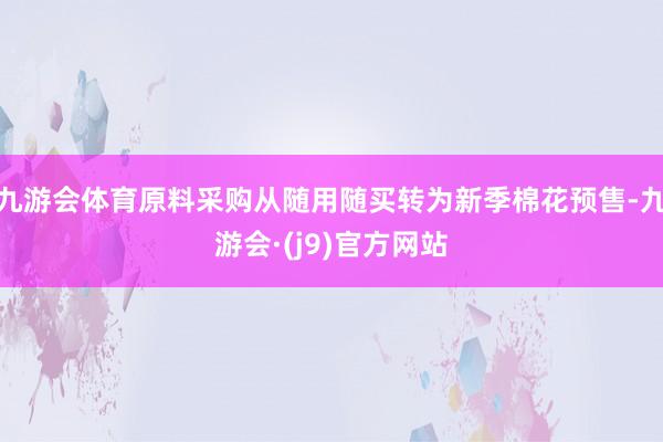 九游会体育原料采购从随用随买转为新季棉花预售-九游会·(j9)官方网站
