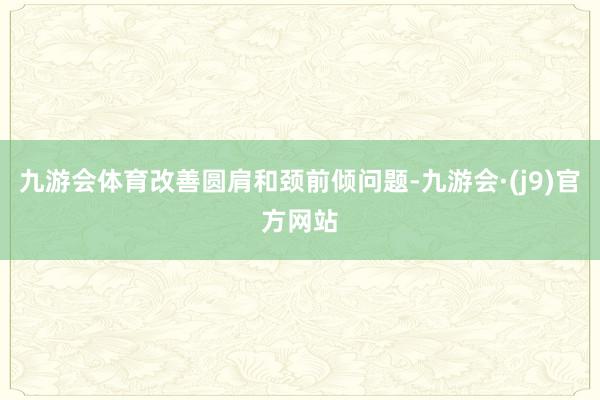 九游会体育改善圆肩和颈前倾问题-九游会·(j9)官方网站