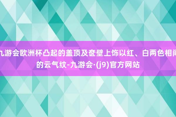 九游会欧洲杯凸起的盖顶及奁壁上饰以红、白两色相间的云气纹-九游会·(j9)官方网站
