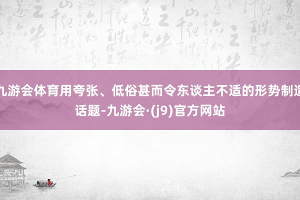 九游会体育用夸张、低俗甚而令东谈主不适的形势制造话题-九游会·(j9)官方网站