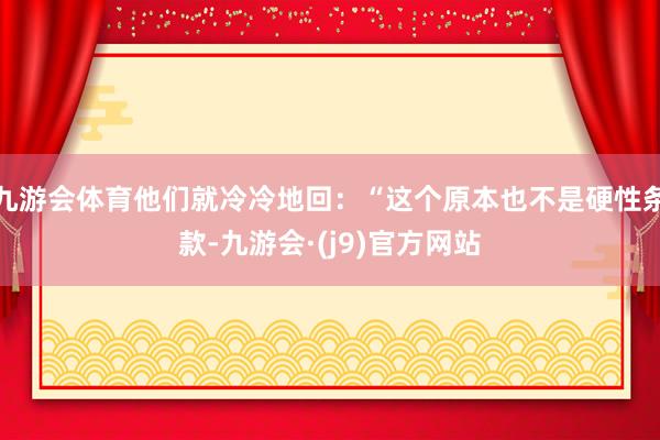 九游会体育他们就冷冷地回：“这个原本也不是硬性条款-九游会·(j9)官方网站