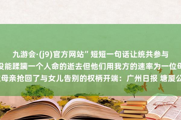 九游会·(j9)官方网站”短短一句话让统共参与挽回的差人红了眼眶他们没能蹂躏一个人命的逝去但他们用我方的速率为一位母亲抢回了与女儿告别的权柄开端：广州日报 塘厦公安-九游会·(j9)官方网站