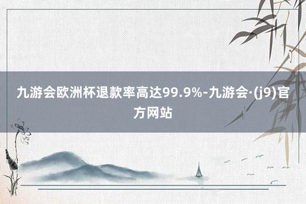 九游会欧洲杯退款率高达99.9%-九游会·(j9)官方网站