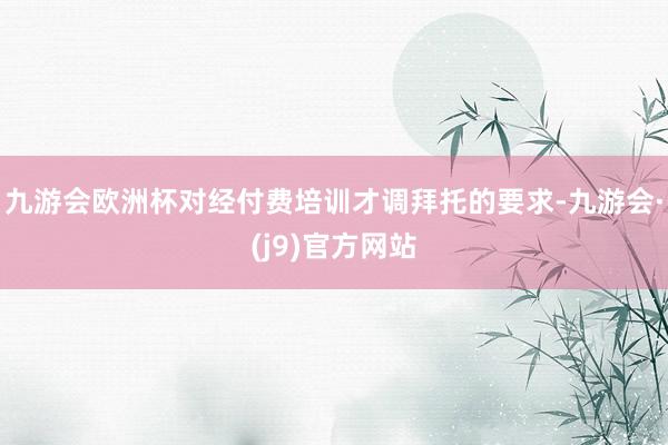 九游会欧洲杯对经付费培训才调拜托的要求-九游会·(j9)官方网站