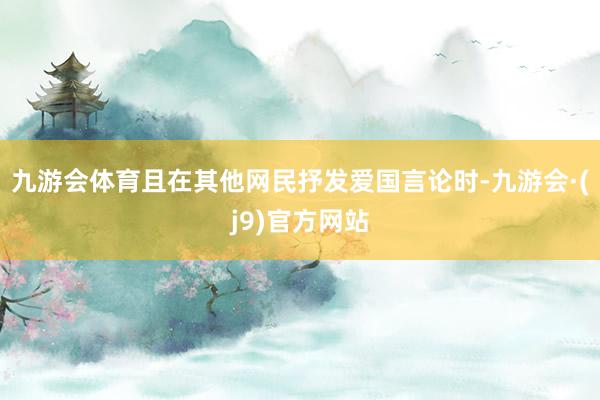 九游会体育且在其他网民抒发爱国言论时-九游会·(j9)官方网站
