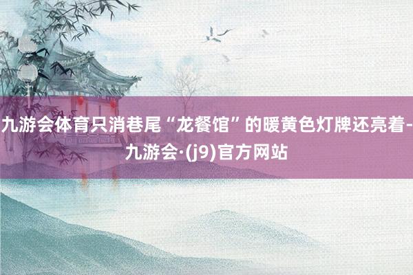 九游会体育只消巷尾“龙餐馆”的暖黄色灯牌还亮着-九游会·(j9)官方网站