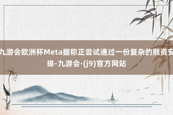 九游会欧洲杯Meta据称正尝试通过一份复杂的融资安排-九游会·(j9)官方网站