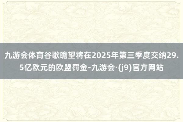 九游会体育谷歌瞻望将在2025年第三季度交纳29.5亿欧元的欧盟罚金-九游会·(j9)官方网站