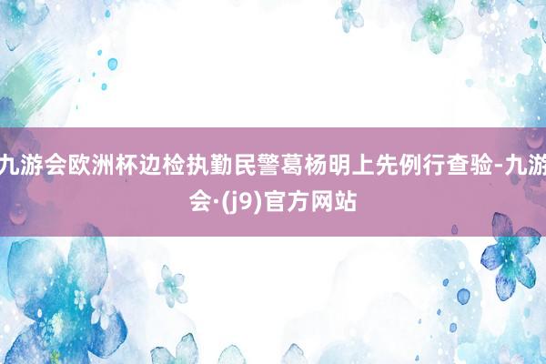 九游会欧洲杯边检执勤民警葛杨明上先例行查验-九游会·(j9)官方网站