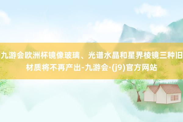九游会欧洲杯镜像玻璃、光谱水晶和星界棱镜三种旧材质将不再产出-九游会·(j9)官方网站