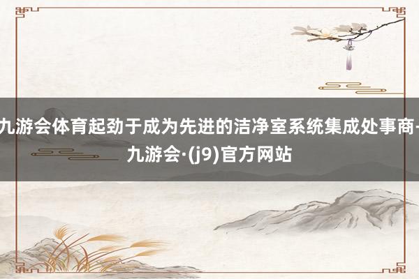 九游会体育起劲于成为先进的洁净室系统集成处事商-九游会·(j9)官方网站