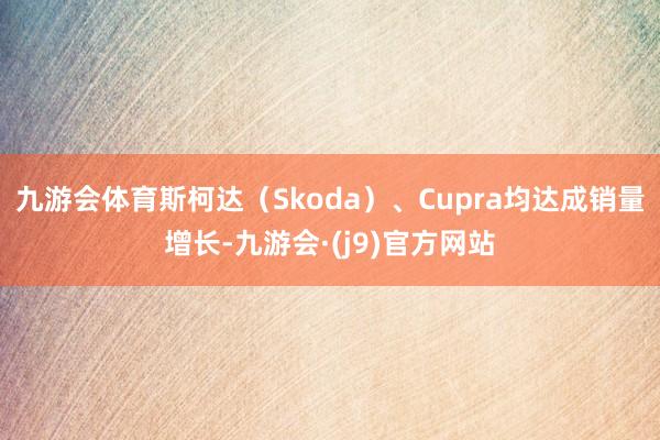 九游会体育斯柯达(Skoda)、Cupra均达成销量增长-九游会·(j9)官方网站
