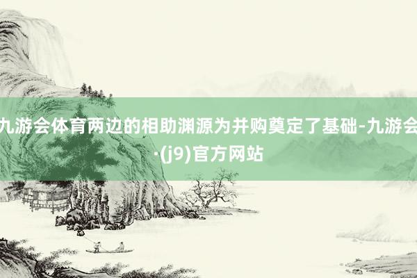 九游会体育两边的相助渊源为并购奠定了基础-九游会·(j9)官方网站