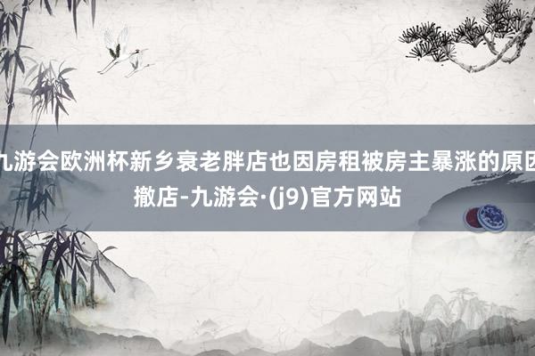 九游会欧洲杯新乡衰老胖店也因房租被房主暴涨的原因撤店-九游会·(j9)官方网站