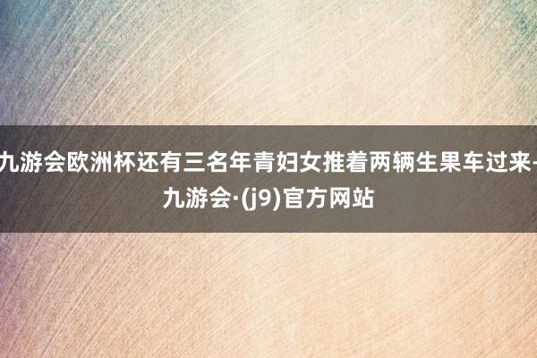 九游会欧洲杯还有三名年青妇女推着两辆生果车过来-九游会·(j9)官方网站