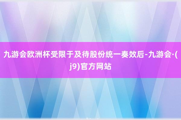 九游会欧洲杯受限于及待股份统一奏效后-九游会·(j9)官方网站
