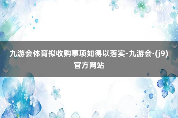 九游会体育　　拟收购事项如得以落实-九游会·(j9)官方网站