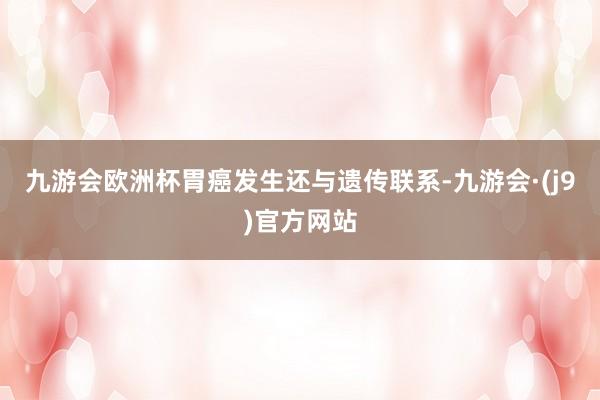 九游会欧洲杯胃癌发生还与遗传联系-九游会·(j9)官方网站
