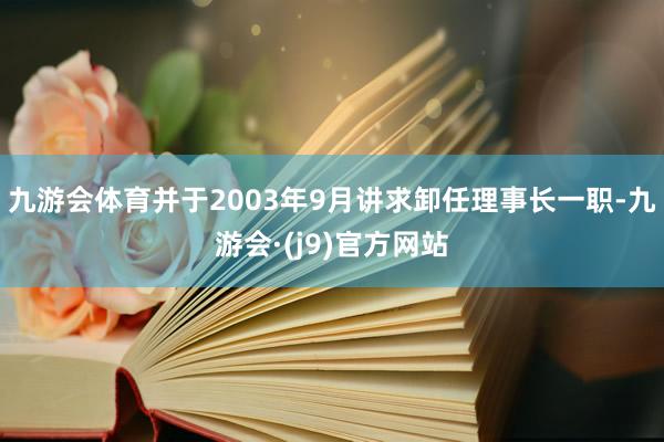 九游会体育并于2003年9月讲求卸任理事长一职-九游会·(j9)官方网站