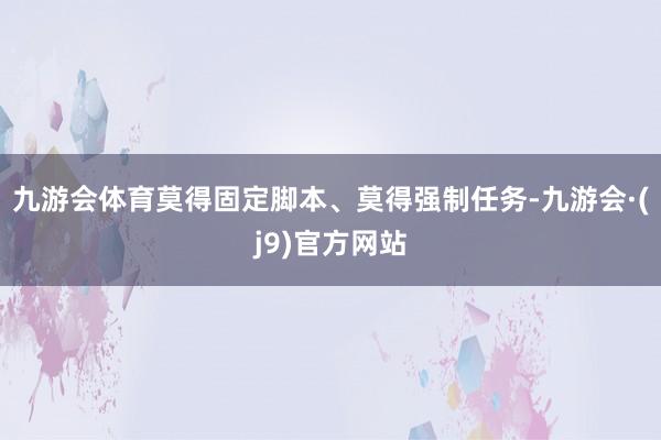 九游会体育莫得固定脚本、莫得强制任务-九游会·(j9)官方网站