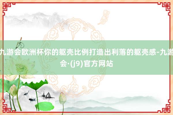 九游会欧洲杯你的躯壳比例打造出利落的躯壳感-九游会·(j9)官方网站
